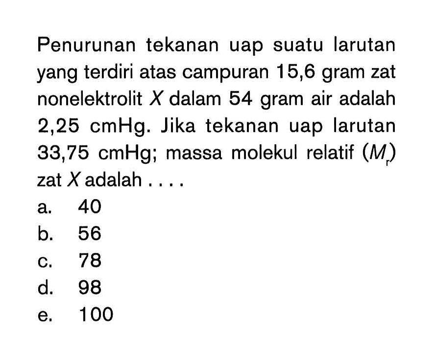 Penurunan tekanan uap suatu larutan yang terdiri atas campuran 15,6 gram zat nonelektrolit X dalam 54 gram air adalah 2,25 cmHg. Jika tekanan uap larutan 33,75 cmHg; massa molekul relatif (Mr) zat X adalah . . . .