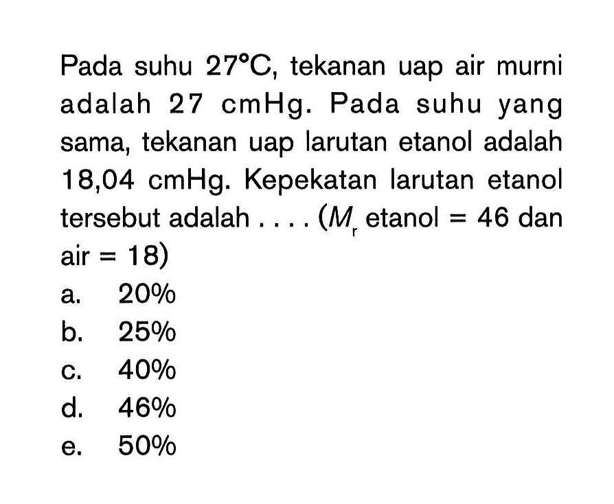 Pada suhu 27 C, tekanan uap air murni adalah 27 cmHg. Pada suhu yang sama, tekanan uap larutan etanol adalah 18,04 cmHg. Kepekatan larutan etanol tersebut adalah . . . . (Mr etanol = 46 dan air = 18)