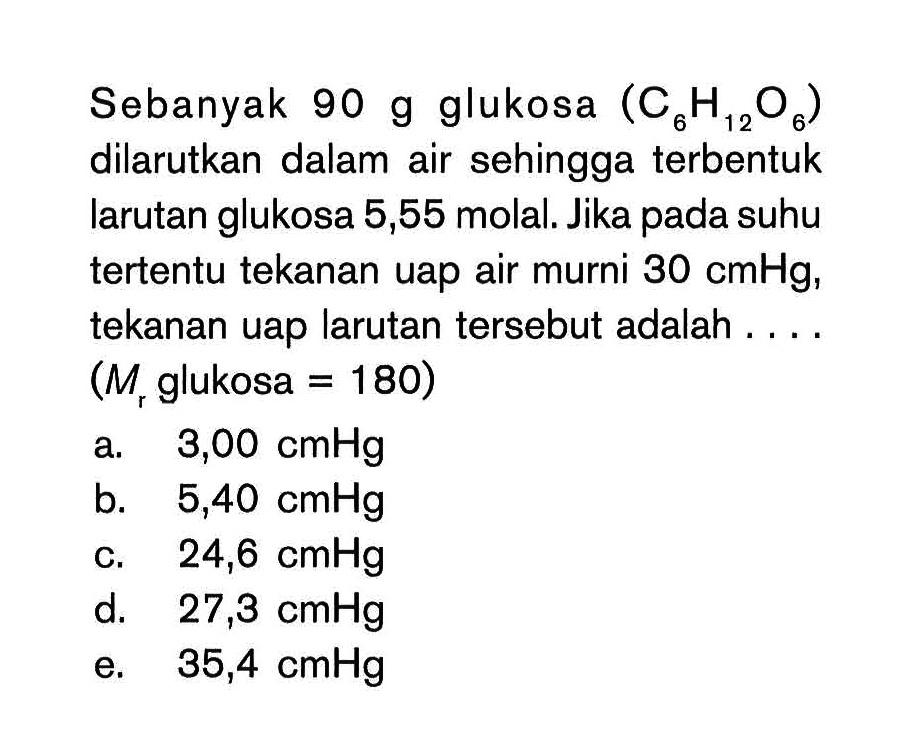 Sebanyak 90 g glukosa (C6H12Oe) dilarutkan dalam air sehingga terbentuk larutan glukosa 5,55 molal. Jika pada suhu tertentu tekanan uap air murni 30 cmHg, tekanan uap larutan tersebut adalah .... (Mr glukosa = 180)