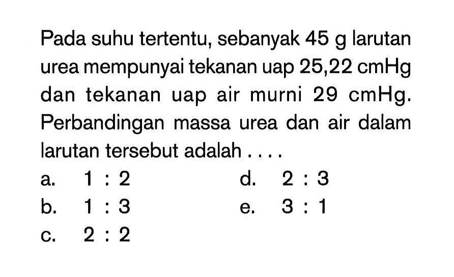 Pada suhu tertentu, sebanyak 45 g larutan urea mempunyai tekanan uap 25,22 cmHg dan tekanan uap air murni 29 cmHg. Perbandingan massa urea dan air dalam larutan tersebut adalah ...