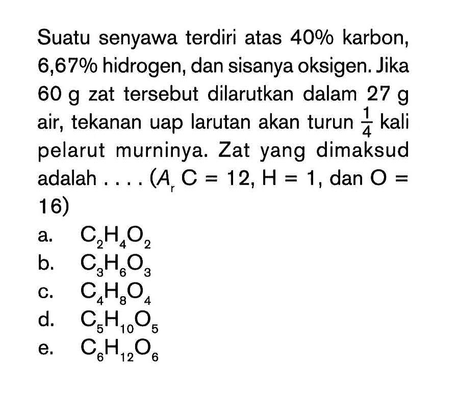 Suatu senyawa terdiri atas 40% karbon, 6,67% hidrogen, dan sisanya oksigen. Jika 60 g zat tersebut dilarutkan dalam 27 g air, tekanan uap larutan akan turun 1/4 kali pelarut murninya. Zat yang dimaksud adalah . . . . (Ar C = 12, H = 1, dan O = 16)