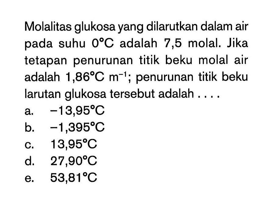 Molalitas glukosa yang dilarutkan dalam air suhu 0 C adalah 7,5 molal. Jika tetapan penurunan titik beku molal air adalah 1,86 C m^(-1) penurunan titik beku larutan glukosa tersebut adalah . . . .