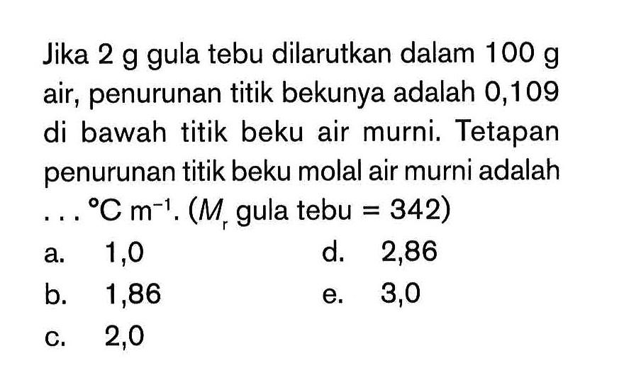 Jika 2 g gula tebu dilarutkan dalam 100 g air, penurunan titik bekunya adalah 0,109 di bawah titik beku air murni. Tetapan penurunan titik beku molal air murni adalah C m^-1. (Mr gula tebu = 342)