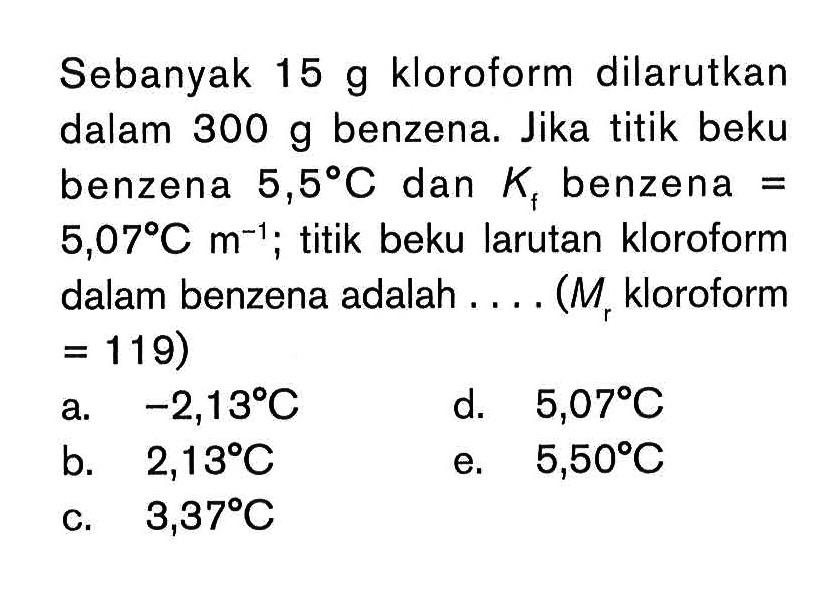 Sebanyak 15 g kloroform dilarutkan dalam 300 g benzena. Jika titik beku benzena 5,58 C dan Kf benzena = 5,07 C m^-1; titik beku larutan kloroform dalam benzena adalah... (M kloroform = 119)