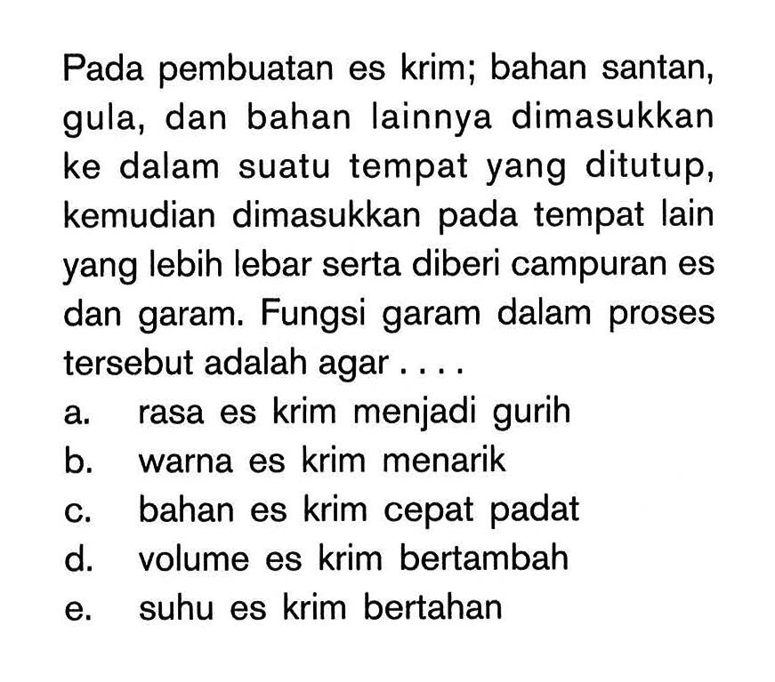 Pada pembuatan es krim; bahan santan, gula, dan bahan lainnya dimasukkan ke dalam suatu tempat yang ditutup, kemudian dimasukkan pada tempat lain yang lebih lebar serta diberi campuran es dan garam. Fungsi garam dalam proses tersebut adalah agar . . . . a. rasa es krim menjadi gurih b. warna es krim menarik c. bahan es krim cepat padat d. volume es krim bertambah e. suhu es krim bertahan