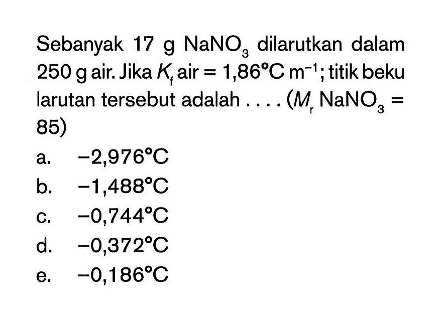 Sebanyak 17 g NaNO3 dilarutkan dalam 250 gair Jika Kf air = 1,86C m^(-1) ; titik beku larutan tersebut adalah . . . . (Mr NaNO3 = 85)