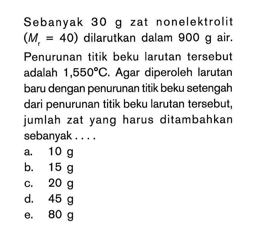 Sebanyak 30 g zat nonelektrolit (M = 40) dilarutkan dalam 900 g air. Penurunan titik beku larutan tersebut adalah 1,550 C. Agar diperoleh larutan baru dengan penurunan titik beku setengah dari penurunan titik beku larutan tersebut, jumlah zat yang harus ditambahkan sebanyak ...