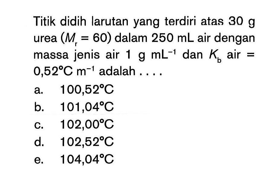 Titik didih larutan yang terdiri atas 30 g urea (Mr = 60) dalam 250 mL air dengan massa jenis air 1 g dan Kb air = 0,52 C m^-1 adalah