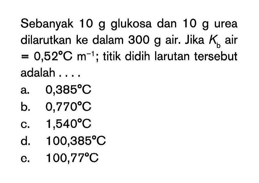 Sebanyak 10 g glukosa dan 10 g urea dilarutkan ke dalam 300 g air. Jika Kb air 0,52 C m^1; titik didih larutan tersebut adalah ...