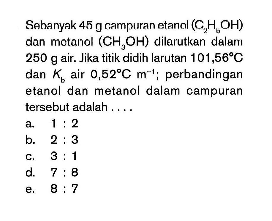 Sehanyak 45 g campuran etanol (C2H5OH) dan metanol (CH3OH) dilarutkan dalamn 250 g air. Jika titik didih larutan 101,56 C dan Kb air 0,52 C m^(-1) ; perbandingan etanol dan metanol dalam campuran tersebut adalah . . . .