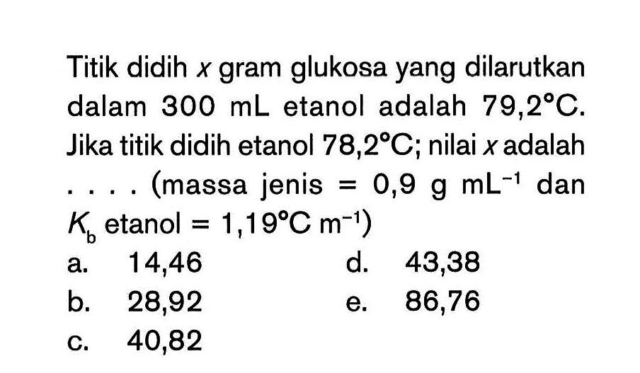 Titik didih x gram glukosa yang dilarutkan dalam 300 mL etanol adalah 79,2 C. Jika titik didih etanol 78,2 C; nilai x adalah ... (massa jenis = 0,9 g mL^-1 dan Kb etanol = 1,19 Cm^-1)