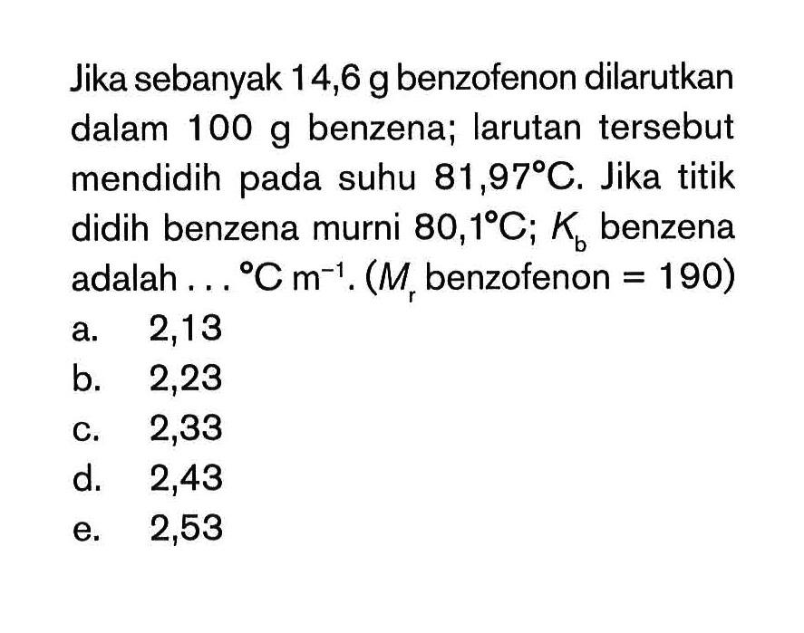 Jika sebanyak 14,6 g benzofenon dilarutkan dalam 100 g benzena; larutan tersebut mendidih pada suhu 81,97 C. Jika titik didih benzena murni 80,1C; Kb benzena adalah ... C m^(-1). (Mr benzofenon = 190)