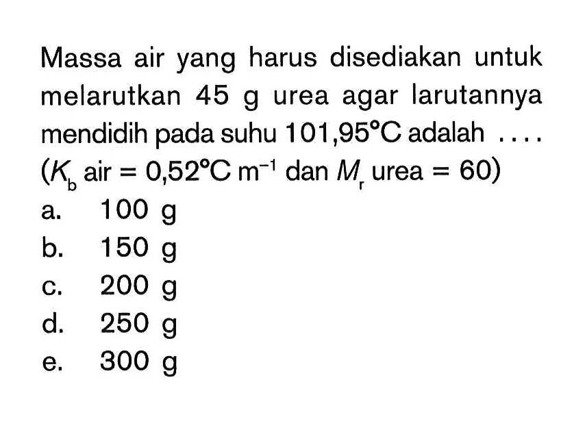 Massa air yang harus disediakan untuk melarutkan 45 g urea agar larutannya mendidih pada suhu 101,95 C adalah ... (Kb air = 0,52 C m^-1 dan Mr urea = 60)