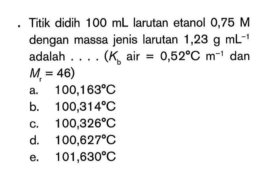 Titik didih 100 mL larutan etanol 0,75 M dengan massa jenis larutan 1,23 g mL^-1 adalah ... (Kb air = 0,52 C m^-1 dan Mr = 46)