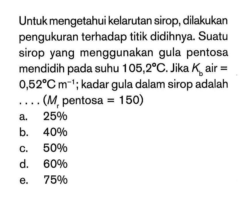 Untuk mengetahui kelarutan sirop, dilakukan pengukuran terhadap titik didihnya. Suatu sirop yang menggunakan gula pentosa mendidih pada suhu 105,2 C. Jika Kc air = 0,52 C m^(-1) ; kadar gula dalam sirop adalah . . . . (Mr pentosa = 150)