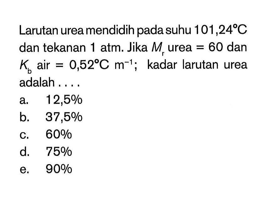 Larutan urea mendidih pada suhu 101,24 C dan tekanan 1 atm. Jika Mr urea = 60 dan Kb air = 0,52 C m^-1 kadar larutan urea adalah ...