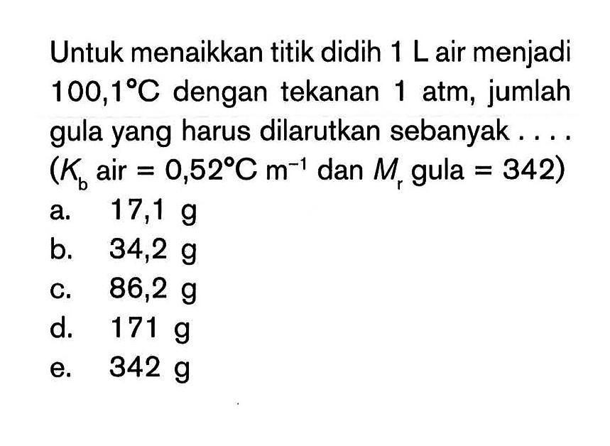 Untuk menaikkan titik didih 1 L air menjadi 100,1 C dengan tekanan 1 atm, jumlah gula yang harus dilarutkan sebanyak ... (Kb air = 0,52 C m^-1 dan Mr gula = 342)