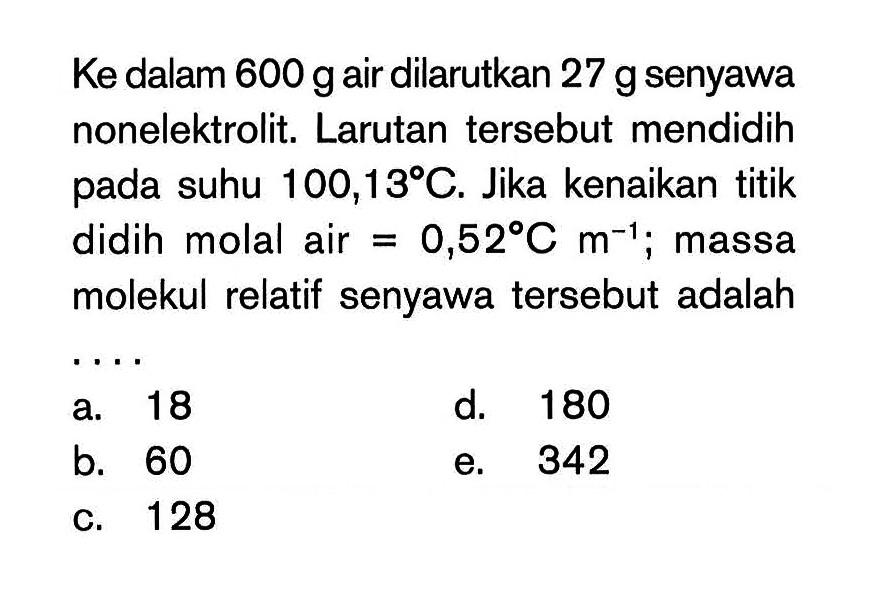 Ke dalam 600 gair dilarutkan 27 g senyawa nonelektrolit; Larutan tersebut mendidih oada suhu 100,13 C. Jika kenaikan titik didih molal air = 0,52 C m^-1 massa molekul relatif senyawa tersebut adalah ....