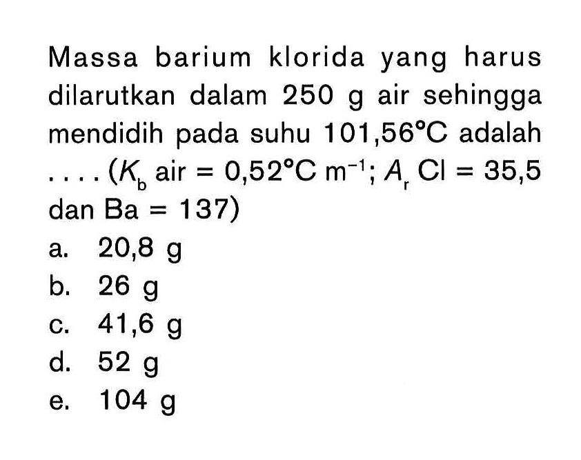 Massa barium klorida yang harus dilarutkan dalam 250 g air sehingga mendidih suhu 101,56 C adalah . . . . (Kb air = 0,52C m^(-1); Ar Cl = 35,5 dan Ba = 137)