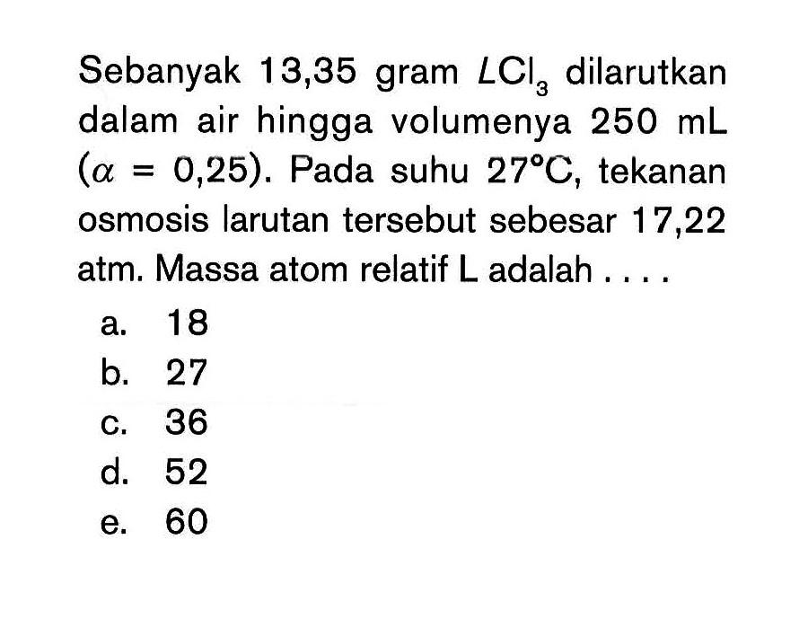 Sebanyak 13,35 gram LCl3 dilarutkan dalam air hingga volumenya 250 mL (alpha = 0,25). Pada suhu 27 C, tekanan osmosis larutan tersebut sebesar 17,22 atm. Massa atom relatif L adalah ....