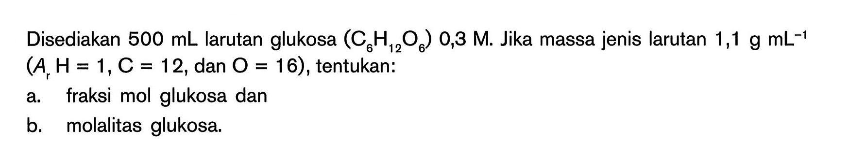 Disediakan 500 mL larutan glukosa (C6H12O6) 0,3 M Jika massa jenis larutan 1,1 g mL^(-1) (Ar H=1,C = 12, dan O = 16), tentukan: a. fraksi mol glukosa dan b. molalitas glukosa