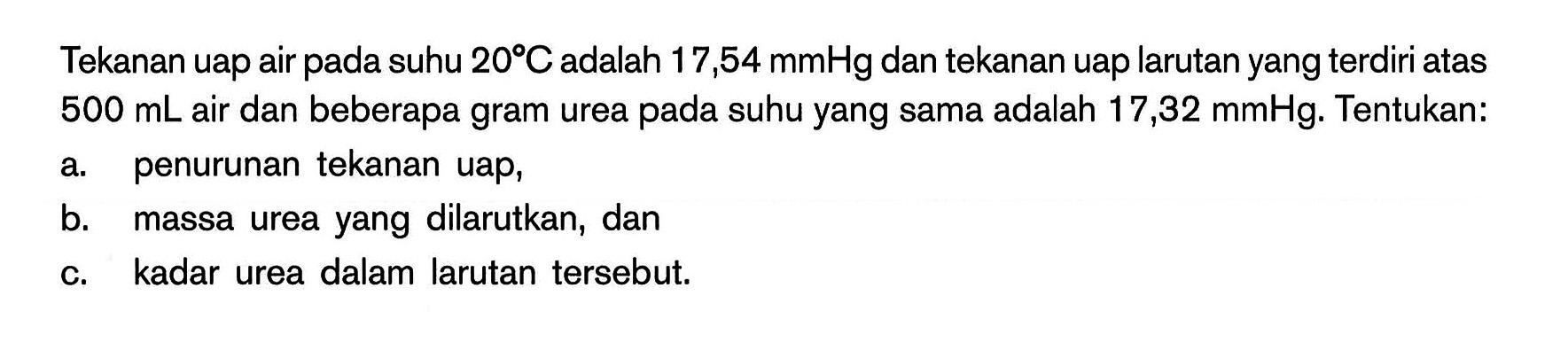 Tekanan uap air pada suhu 20C adalah 17,54 mmHg dan tekanan uap larutan yang terdiri atas 500 mL air dan beberapa gram urea pada suhu yang sama adalah 17,32 mmHg. Tentukan: a. penurunan tekanan uap, b. massa urea yang dilarutkan, dan c. kadar urea dalam larutan tersebut.