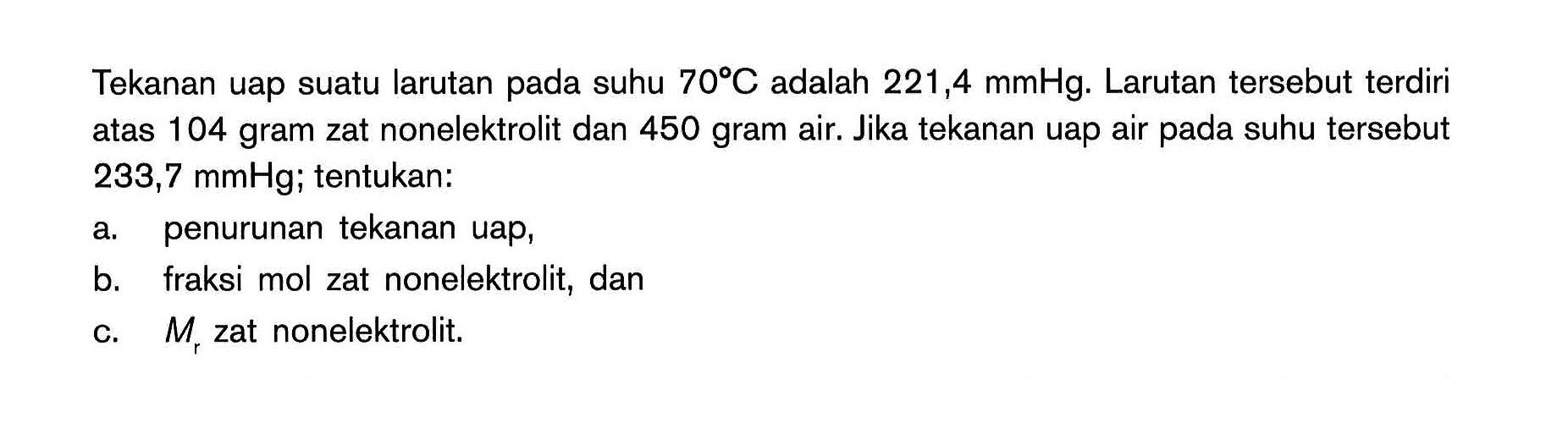 Tekanan uap suatu larutan pada suhu 70C adalah 221,4 mmHg. Larutan tersebut terdiri atas 104 gram zat nonelektrolit dan 450 gram air. Jika tekanan uap air pada suhu tersebut 233,7 mmHg; tentukan: a. penurunan tekanan uap, b. fraksi mol zat nonelektrolit, dan c. Mr zat nonelektrolit.