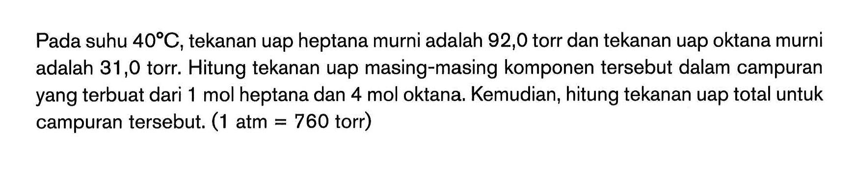 Pada suhu 40C,tekanan uap heptana murni adalah 92,0 torr dan tekanan uap oktana murni adalah 31,0 torr. Hitung tekanan uap masing-masing komponen tersebut dalam campuran yang terbuat dari 1 mol heptana dan 4 mol oktana. Kemudian, hitung tekanan uap total untuk campuran tersebut. (1 atm = 760 torr)