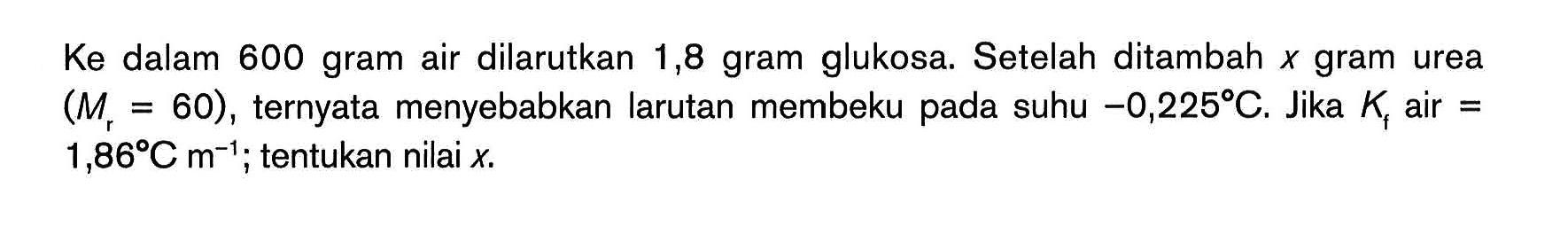 Ke dalam 600 gram air dilarutkan 1,8 gram glukosa. Setelah ditambah X gram urea (Mr = 60) , ternyata menyebabkan larutan membeku pada suhu -0,225C. Jika Kf air = 1,86C m^(-1) tentukan nilai x.