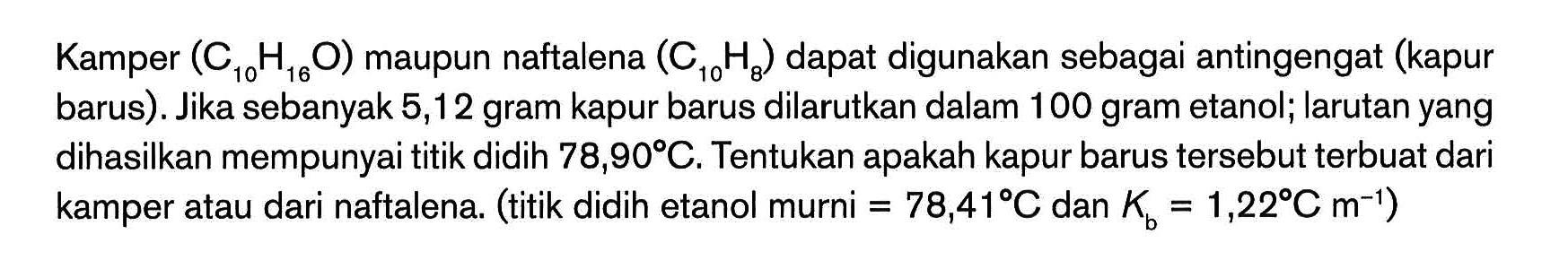 Kamper (C , 16 0) maupun naftalena (C10H:) dapat digunakan sebagai antingengat (kapur barus). Jika sebanyak 5,12 gram kapur barus dilarutkan dalam 100 gram etanol; larutan yang dihasilkan mempunyai titik didih 78,909C. Tentukan apakah kapur barus tersebut terbuat dari kamper atau dari naftalena. (titik didih etanol murni = 78,41*C dan K = 1,228C m-1) "ToH,