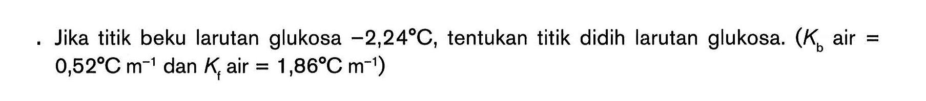 Jika titik beku larutan glukosa -2,24C, tentukan titik didih larutan glukosa. (Kb air = 0,52C dan Kf air = 1,86PC m^(-1))