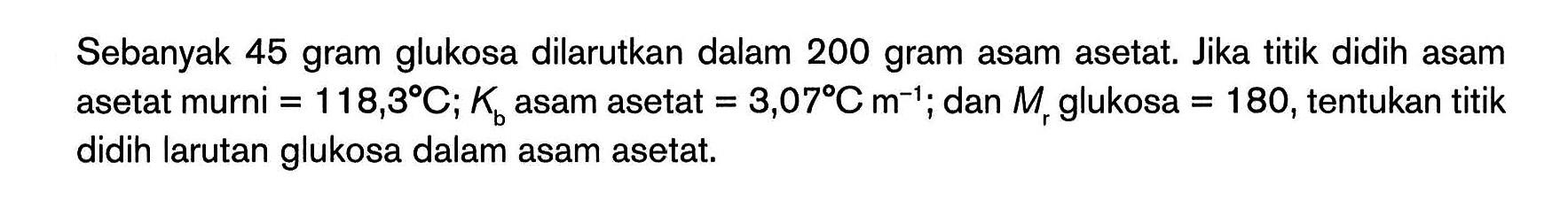 Sebanyak 45 gram glukosa dilarutkan dalam 200 gram asam asetat. Jika titik didih asam asetat murni = 188,3 C; Kb asam asetat = 3,07C m^(-1); dan Mr glukosa = 180,tentukan titik didih larutan glukosa dalam asam asetat.