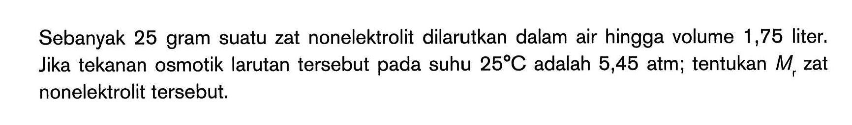 Sebanyak 25 gram suatu zat nonelektrolit dilarutkan dalam air hingga volume 1,75 liter. Jika tekanan osmotik larutan tersebut pada suhu 25 C adalah 5,45 atm; tentukan Mr zat nonelektrolit tersebut.