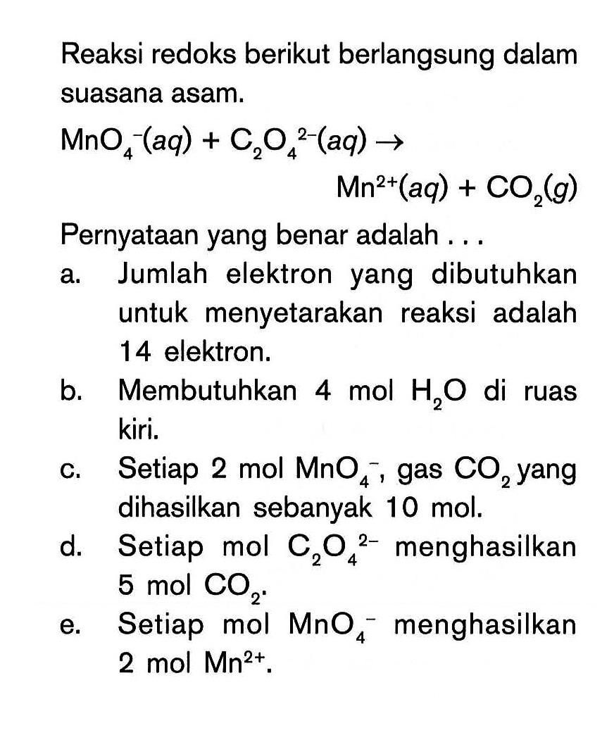 Reaksi redoks berikut berlangsung dalam suasana asam.MnO4^-(aq) + C2O4^(2-)(aq) -> Mn^(2+)(aq) + CO2(g) Pernyataan yang benar adalah ... a. Jumlah elektron yang dibutuhkan untuk menyetarakan reaksi adalah 14 elektron. b. Membutuhkan 4 mol H2 O di ruas kiri. c. Setiap 2 mol MnO4^-, gas CO2 yang dihasilkan sebanyak 10 mol. d. Setiap mol C2O4^(2-) menghasilkan 5 mol CO2. e. Setiap mol MnO4^- menghasilkan 2 mol Mn^(2+). 