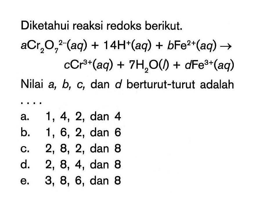 Diketahui reaksi redoks berikut. aCr2O7^(2-)(aq)+14H^+(aq)+bFe^(2+)(aq) -> cCr^(3+)(aq)+7H2O(l)+dFe^(3+)(aq) Nilai  a, b, c , dan  d  berturut-turut adalah 