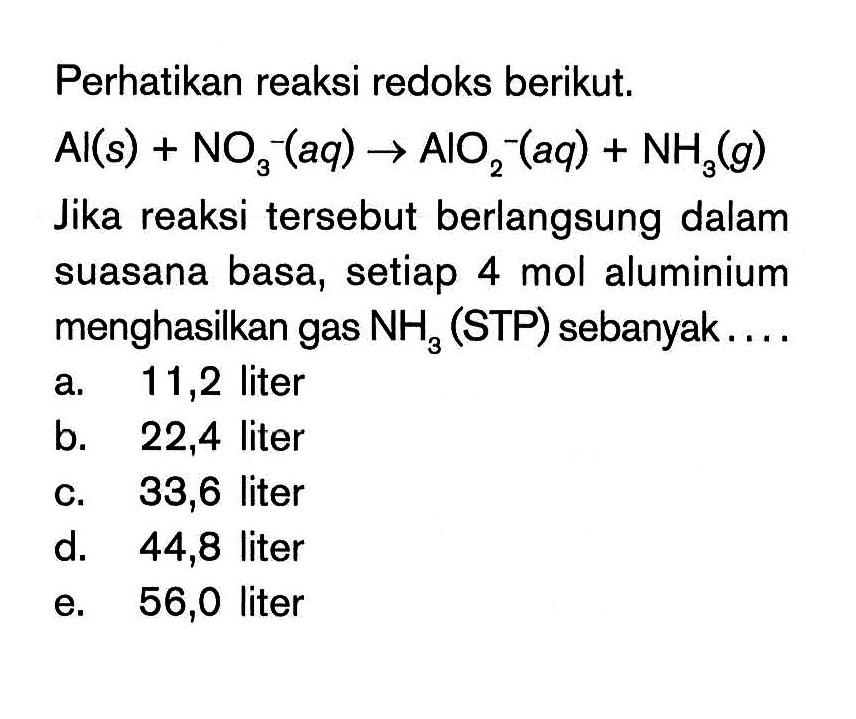 Perhatikan reaksi redoks berikut. Al(s) + NO3^-(aq) -> AlO2^(aq) + NH3(g) Jika reaksi tersebut berlangsung dalam suasana basa, setiap 4 mol aluminium menghasilkan gas NH3 (STP) sebanyak....