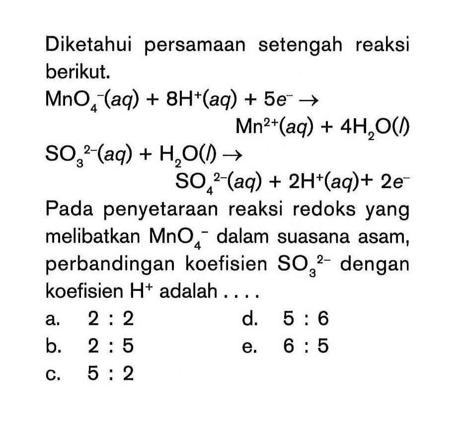 Diketahui persamaan setengah reaksi berikut. MnO4^-(aq) + 8H^+(aq) + 5e^- -> Mn^(2+)(aq)+ 4H2O(l) SO3^(2-)(aq) + H2O(l) -> SO4(^2-)(aq) + 2H^+(aq) + 2e^- Pada penyetaraan reaksi redoks yang melibatkan MnO4^- dalam suasana asam, perbandingan koefisien SO3^(2-) dengan koefisien H^+ adalah .... 