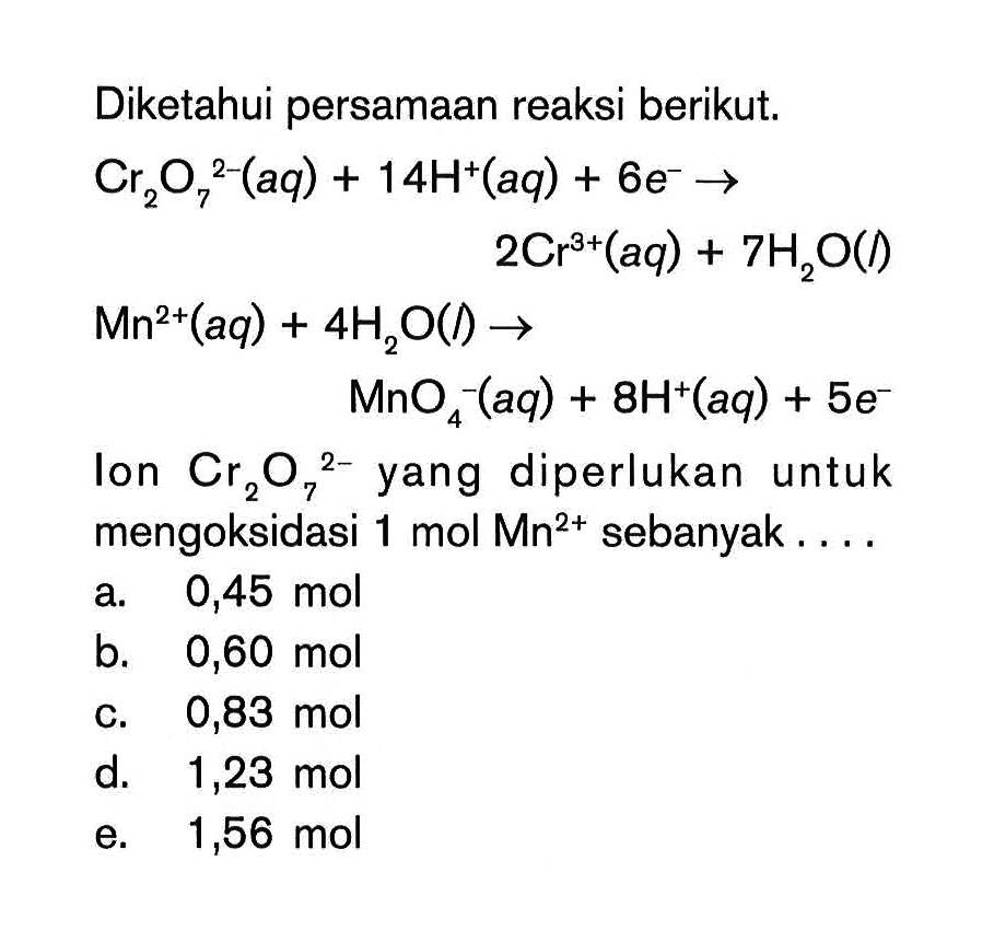 Diketahui persamaan reaksi berikut. Cr2O7^2- (aq)+14 H^+ (aq)+6 e^-  ->2Cr^3+ (aq)+7 H2O(I) Mn^2+ (aq)+4H2O(I)-> MnO4^-(aq)+8 H^+(aq)+5 e^- Ion Cr2O7^2- yang diperlukan untuk mengoksidasi 1 mol Mn^2+ sebanyak.... 