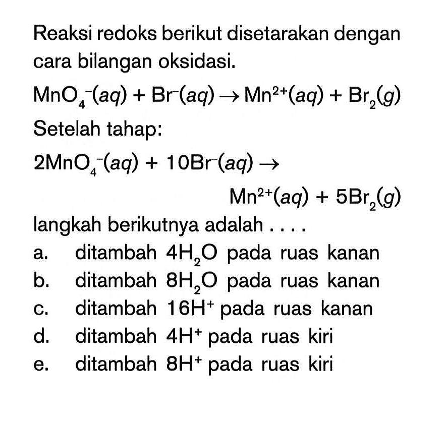 Reaksi redoks berikut disetarakan dengan cara bilangan oksidasi. MnO4^- (aq) + Br^-(aq) -> Mn^2+(aq) + Br2(g) Setelah tahap 2MnO4^-(aq) + 10Br (aq) -> Mn^2+(aq) + 5Br2(g) langkah berikutnya adalah ... a. ditambah 4H2O pada ruas kanan b. ditambah 8H2O pada ruas kanan c. ditambah 16H^+ pada ruas kanan d. ditambah 4H^+ pada ruas kiri e. ditambah 8H^+ pada ruas kiri.