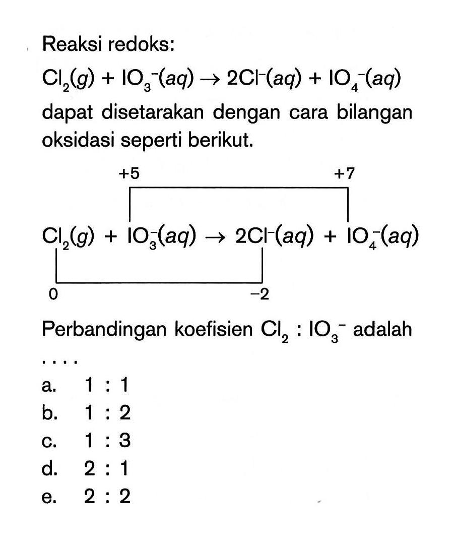 Reaksi redoks: Cl2(g) + IO3^-(aq) -> 2C1-(aq) + IO4(aq) dapat disetarakan dengan cara bilangan oksidasi seperti berikut. +5 +7 Cl2(g) + IO3(aq) -> 2Cl^-(aq) + IO^-(aq) 0 -2 Perbandingan koefisien Cl2 : IO3^- adalah ...