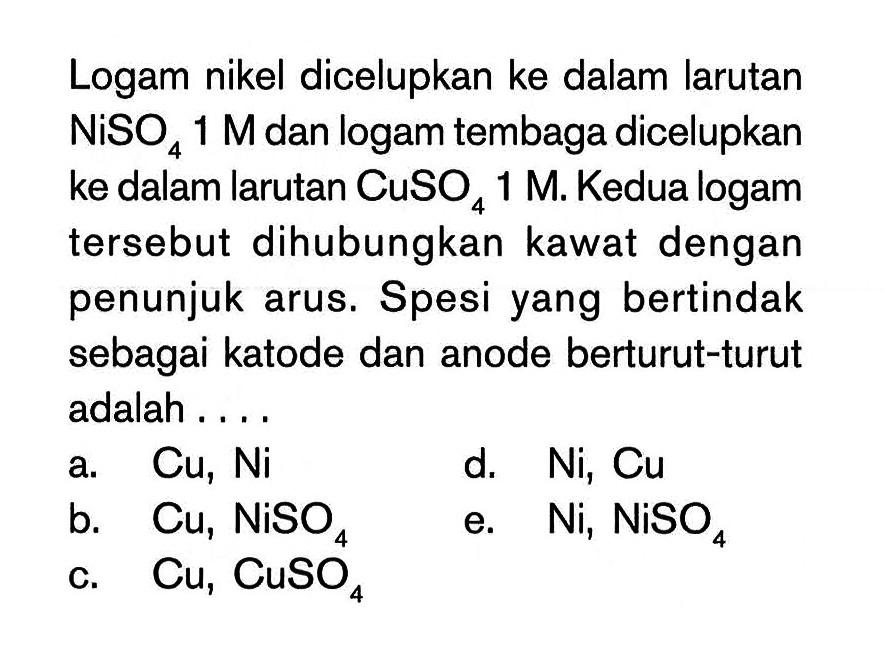 Logam nikel dicelupkan ke dalam larutan NiSO4 1 M dan logam tembaga dicelupkan ke dalam larutan CuSO4 1 M. Kedua logam tersebut dihubungkan kawat dengan penunjuk arus. Spesi yang bertindak sebagai katode dan anode berturut-turut adalah ....