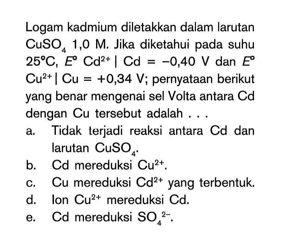 Logam kadmium diletakkan dalam larutan CuSO4 1,0 M. Jika diketahui pada suhu 25 C, E Cd^(2+) | Cd=-0,40 V dan E Cu^(2+) | Cu=+0,34 V; pernyataan berikut yang benar mengenai sel Volta antara Cd dengan Cu tersebut adalah ... 