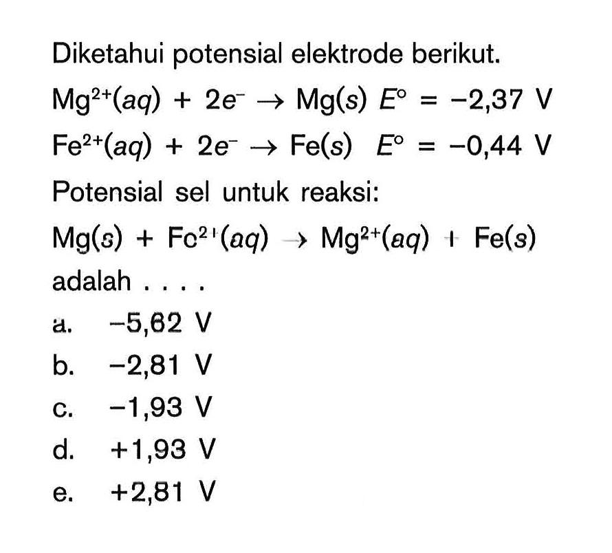 Diketahui potensial elektrode berikut.  Mg^2+(aq)+2e^- ->Mg(s)  E=-2,37 V Fe^2+(aq)+2e^- ->Fe(s)     E=-0,44 V  Potensial sel untuk reaksi:Mg(s)+Fc^21(aq)-->Mg^2+(aq)+Fe(s)  adalah ....