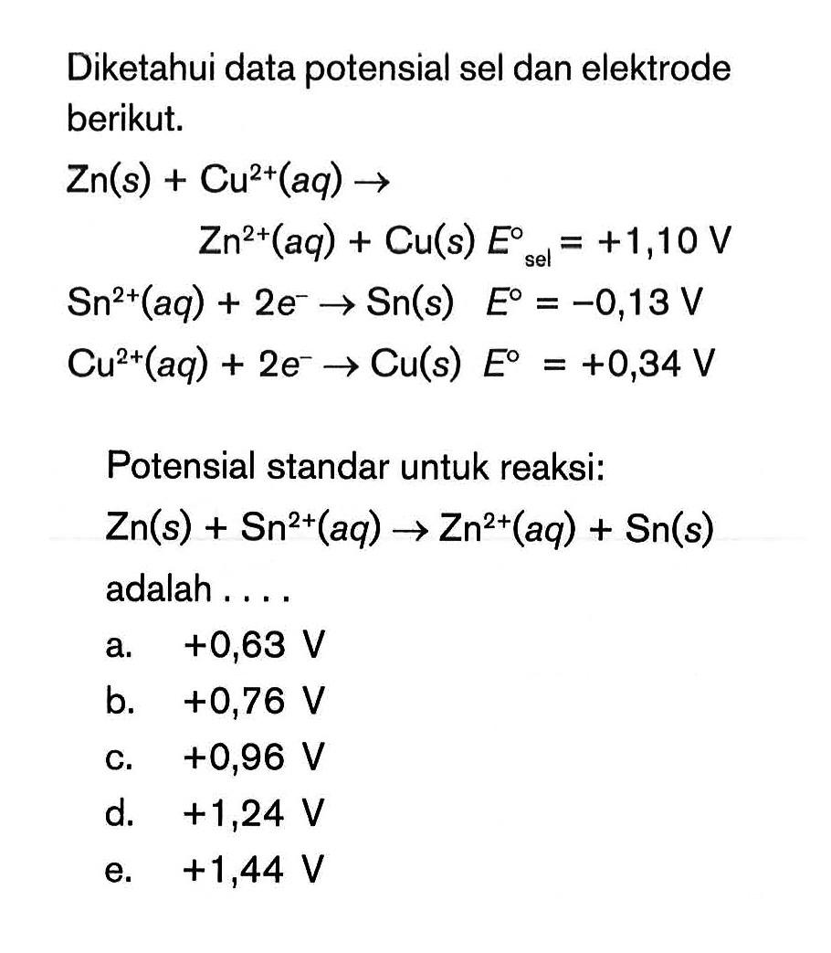 Diketahui data potensial sel dan elektrode berikut.Zn(s)+Cu^2+(aq) -> Zn^2+(aq)+Cu(s) E sel =+1,10 V Sn^2+(aq)+2 e^- -> Sn(s) E=-0,13 V Cu^2+(aq)+2 e^- -> Cu(s) E=+0,34 VPotensial standar untuk reaksi:Zn(s)+Sn^2+(aq) -> Zn^2+(aq)+Sn(s)adalah....