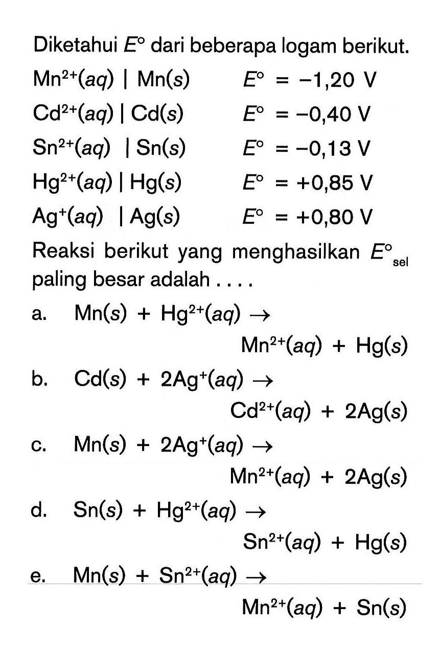 Diketahui E dari beberapa logam berikut. Mn^2+(aq) | Mn(s) E=-1,20 V Cd^2+(aq) | Cd(s) E=-0,40 V Sn^2+(aq) | Sn(s) E=-0,13 V Hg^2+(aq) | Hg(s) E=+0,85 V Ag^+(aq) | Ag(s) E=+0,80 V Reaksi berikut yang menghasilkan E sel paling besar adalah ....a. Mn(s)+Hg^2+(aq) -> Mn^2+(aq)+Hg(s) b. Cd(s)+2 Ag^+(aq) -> Cd^2+(aq)+2 Ag(s) c. Mn(s)+2 Ag^+(aq) -> Mn^2+(aq)+2 Ag(s) d. Sn(s)+Hg^2+(aq) -> Sn^2+(aq)+Hg(s) e. M n(s)+Sn^2+(aq) -> Mn^2+(aq)+Sn(s) 