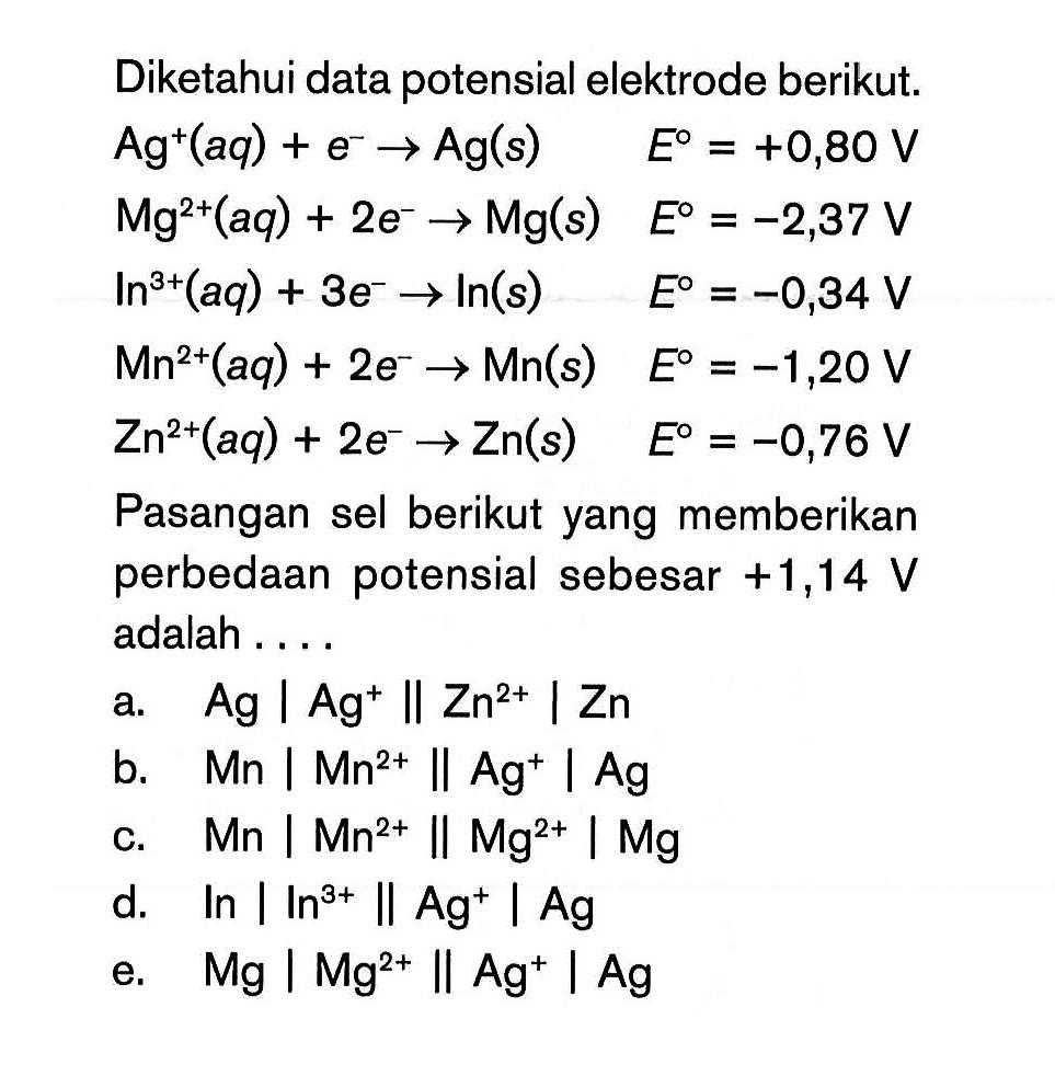 Diketahui data potensial elektrode berikut: Ag+(aq) + e^- -> Ag(s) E^0 = +0,80 V Mg^2+(aq) + 2e^- -> Mg(s) E^0 = -2,37 V In^3+(aq) + 3e^- -> In(s) E^0 = -0,34 V Mn^2+(aq) + 2e^- -> Mn(s) E^0 = -1,20 V Zn^3+(aq) + 2e^- > Zn(s) E^0 = -0,76 V Pasangan sel berikut yang memberikan perbedaan potensial sebesar +1,14 V adalah ...