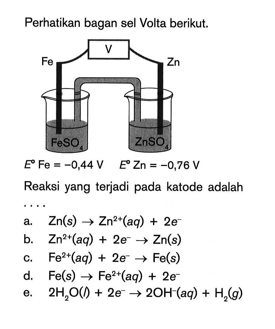 Perhatikan bagan sel Volta berikut. V Fe Zn FeSO4 Zn E Fe=-0,44 E Zn=-0,76 V Reaksi yang terjadi pada katode adalaha.  Zn(s)->Zn^2+(aq)+2e^- b.  Zn^2+(aq)+2 e^- ->Zn(s) c.  Fe^2+(aq)+2 e^- ->Fe(s) d.  Fe(s)->Fe^2+(aq)+2e^- e.  2H2O(1)+2e^- -> 2OH^-(aq)+H2(g) 