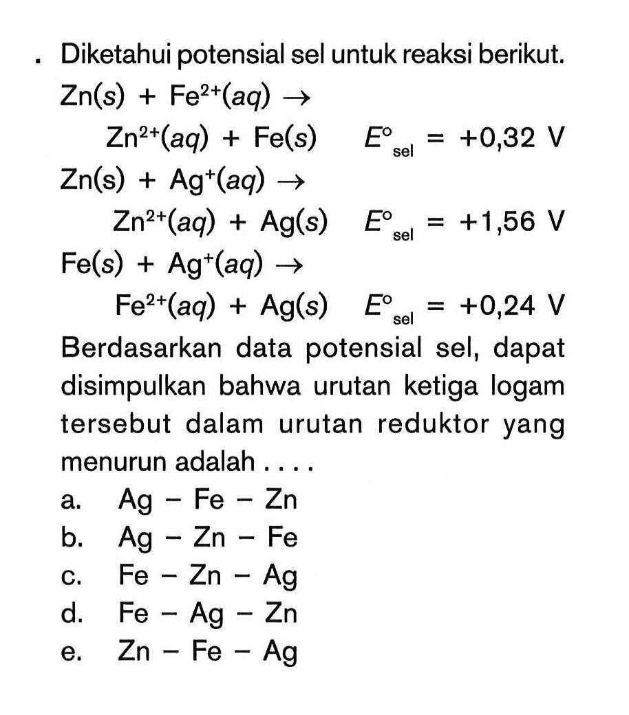 Diketahui potensial sel untuk reaksi berikut: Zn(s) + Fe^2+(aq) -> Zn^2+ (aq) + Fe(s) E^0 sel = +0,32 V Zn(s) + Ag^+(aq) -> Zn^2+(aq) + Ag(s) E^0 sel = +1,56 V Fe(s) + Ag^+(aq) -> Fe^2+ (aq) + Ag(s) E^0 sel +0,24 V Berdasarkan data potensial sel, dapat disimpulkan bahwa urutan ketiga logam tersebut dalam urutan reduktor yang menurun adalah