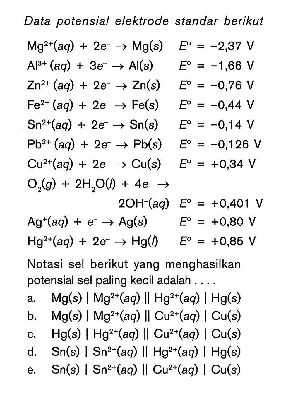 Data potensial elektrode standar berikut Mg^2+(aq) + 2e^- -> Mg(s) E^0 = -2,37 V Al^3+ (aq) + 3e^- -> Al(s) E^0 = -1,66 V Zn^2+ (aq) + 2e^- ->Zn(s) E^0 = -0,76 V Fe^2+ (aq) + 2e^- -> 4 Fe(s) E^0 = -0,44 V Sn^2+ (aq) + 2e^- -> Sn(s) E^0 = -0,14 V Pb^2+ (aq) + 2e^- -> Pb(s) E^0 = -0,126 V Cu^2+(aq) + 2e^- -> Cu(s) E^0 = +0,34 V O2(g) + 2H2O(l) + 4e^- -> 2OH^-(aq) E^0 = + 0,401 V Ag^+(aq) + e^- -> Ag(s) E^0 = +0,80 V Hg^2+(aq) 2e^- ->Hg(l) E^0 = +0,85 V Notasi sel berikut yang menghasilkan potensial sel paling kecil adalah ...