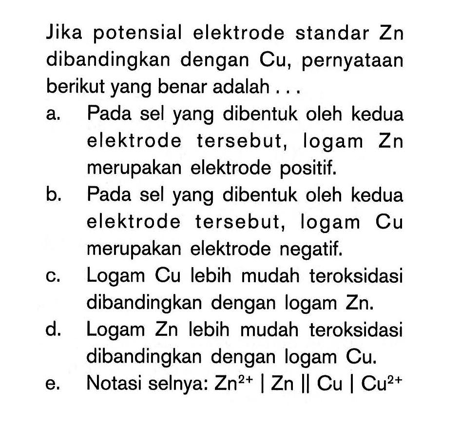 Jika potensial elektrode standar Zn dibandingkan dengan Cu, pernyataan berikut yang benar adalah... a. Pada sel yang dibentuk oleh kedua elektrode tersebut, logam Zn merupakan elektrode positif. b. Pada sel yang dibentuk oleh kedua elektrode tersebut, logam Cu merupakan elektrode negatif. c. Logam Cu lebih mudah teroksidasi dibandingkan dengan logam Zn . d. Logam Zn lebih mudah teroksidasi dibandingkan dengan logam Cu. e. Notasi selnya: Zn^2+|Zn||Cu|Cu^2+